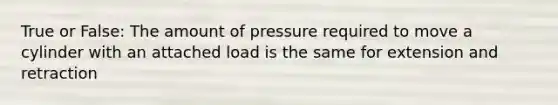 True or False: The amount of pressure required to move a cylinder with an attached load is the same for extension and retraction