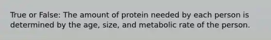 True or False: The amount of protein needed by each person is determined by the age, size, and metabolic rate of the person.