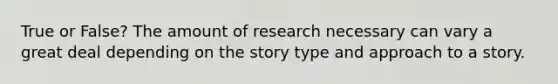 True or False? The amount of research necessary can vary a great deal depending on the story type and approach to a story.