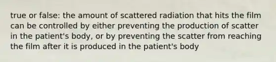 true or false: the amount of scattered radiation that hits the film can be controlled by either preventing the production of scatter in the patient's body, or by preventing the scatter from reaching the film after it is produced in the patient's body