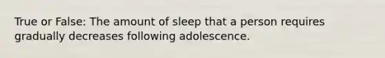 True or False: The amount of sleep that a person requires gradually decreases following adolescence.