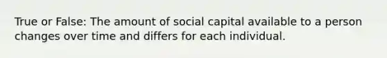 True or False: The amount of social capital available to a person changes over time and differs for each individual.