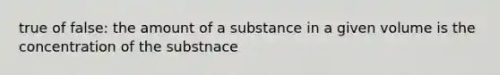 true of false: the amount of a substance in a given volume is the concentration of the substnace