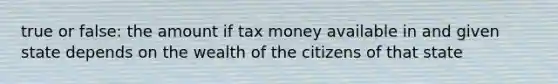 true or false: the amount if tax money available in and given state depends on the wealth of the citizens of that state