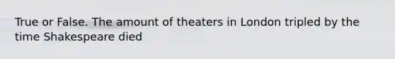 True or False. The amount of theaters in London tripled by the time Shakespeare died