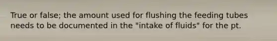 True or false; the amount used for flushing the feeding tubes needs to be documented in the "intake of fluids" for the pt.