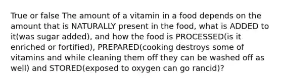 True or false The amount of a vitamin in a food depends on the amount that is NATURALLY present in the food, what is ADDED to it(was sugar added), and how the food is PROCESSED(is it enriched or fortified), PREPARED(cooking destroys some of vitamins and while cleaning them off they can be washed off as well) and STORED(exposed to oxygen can go rancid)?