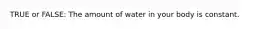 TRUE or FALSE: The amount of water in your body is constant.