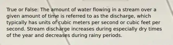 True or False: The amount of water flowing in a stream over a given amount of time is referred to as the discharge, which typically has units of cubic meters per second or cubic feet per second. Stream discharge increases during especially dry times of the year and decreases during rainy periods.