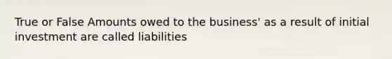 True or False Amounts owed to the business' as a result of initial investment are called liabilities