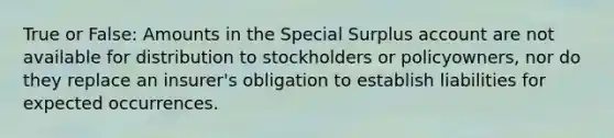 True or False: Amounts in the Special Surplus account are not available for distribution to stockholders or policyowners, nor do they replace an insurer's obligation to establish liabilities for expected occurrences.