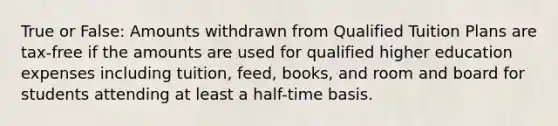 True or False: Amounts withdrawn from Qualified Tuition Plans are tax-free if the amounts are used for qualified higher education expenses including tuition, feed, books, and room and board for students attending at least a half-time basis.