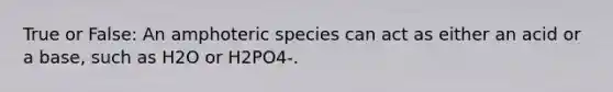 True or False: An amphoteric species can act as either an acid or a base, such as H2O or H2PO4-.