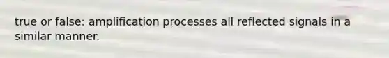 true or false: amplification processes all reflected signals in a similar manner.