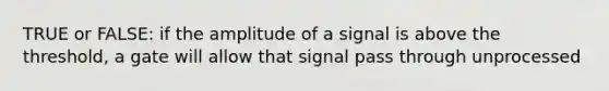 TRUE or FALSE: if the amplitude of a signal is above the threshold, a gate will allow that signal pass through unprocessed