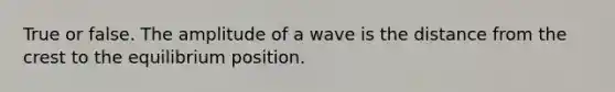 True or false. The amplitude of a wave is the distance from the crest to the equilibrium position.