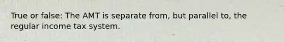 True or false: The AMT is separate from, but parallel to, the regular income tax system.