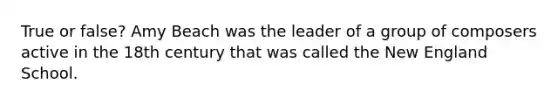 True or false? Amy Beach was the leader of a group of composers active in the 18th century that was called the New England School.