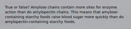 True or false? Amylose chains contain more sites for enzyme action than do amylopectin chains. This means that amylose-containing starchy foods raise blood sugar more quickly than do amylopectin-containing starchy foods.