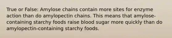 True or False: Amylose chains contain more sites for enzyme action than do amylopectin chains. This means that amylose-containing starchy foods raise blood sugar more quickly than do amylopectin-containing starchy foods.