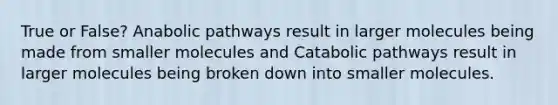 True or False? Anabolic pathways result in larger molecules being made from smaller molecules and Catabolic pathways result in larger molecules being broken down into smaller molecules.