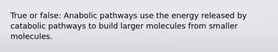 True or false: Anabolic pathways use the energy released by catabolic pathways to build larger molecules from smaller molecules.