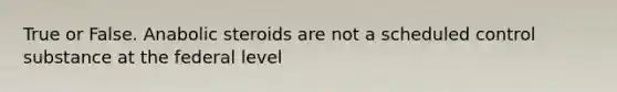 True or False. Anabolic steroids are not a scheduled control substance at the federal level