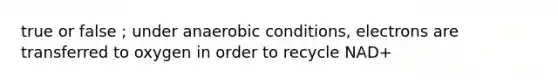 true or false ; under anaerobic conditions, electrons are transferred to oxygen in order to recycle NAD+