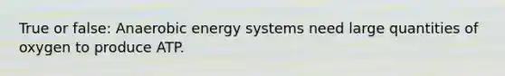 True or false: Anaerobic energy systems need large quantities of oxygen to produce ATP.