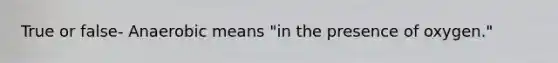 True or false- Anaerobic means "in the presence of oxygen."