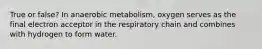 True or false? In anaerobic metabolism, oxygen serves as the final electron acceptor in the respiratory chain and combines with hydrogen to form water.