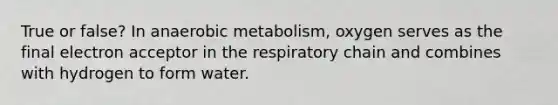 True or false? In anaerobic metabolism, oxygen serves as the final electron acceptor in the respiratory chain and combines with hydrogen to form water.