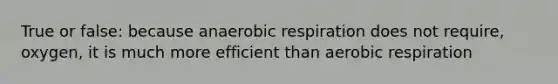 True or false: because anaerobic respiration does not require, oxygen, it is much more efficient than aerobic respiration