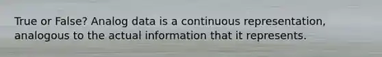 True or False? Analog data is a continuous representation, analogous to the actual information that it represents.