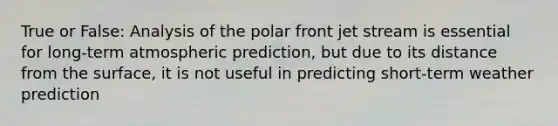 True or False: Analysis of the polar front jet stream is essential for long-term atmospheric prediction, but due to its distance from the surface, it is not useful in predicting short-term weather prediction