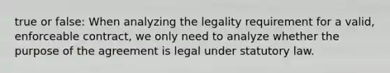 true or false: When analyzing the legality requirement for a valid, enforceable contract, we only need to analyze whether the purpose of the agreement is legal under statutory law.