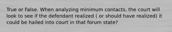 True or False. When analyzing minimum contacts, the court will look to see if the defendant realized ( or should have realized) it could be hailed into court in that forum state?