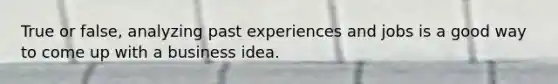 True or false, analyzing past experiences and jobs is a good way to come up with a business idea.