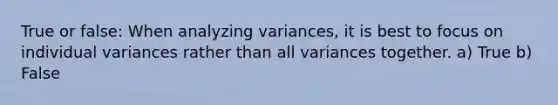 True or false: When analyzing variances, it is best to focus on individual variances rather than all variances together. a) True b) False