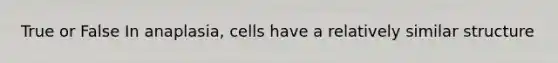 True or False In anaplasia, cells have a relatively similar structure