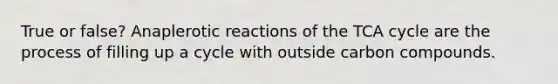 True or false? Anaplerotic reactions of the TCA cycle are the process of filling up a cycle with outside carbon compounds.