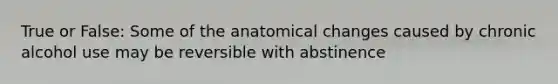 True or False: Some of the anatomical changes caused by chronic alcohol use may be reversible with abstinence