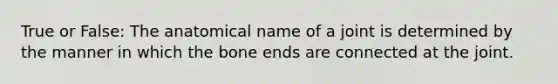 True or False: The anatomical name of a joint is determined by the manner in which the bone ends are connected at the joint.