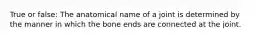 True or false: The anatomical name of a joint is determined by the manner in which the bone ends are connected at the joint.