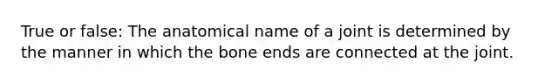 True or false: The anatomical name of a joint is determined by the manner in which the bone ends are connected at the joint.