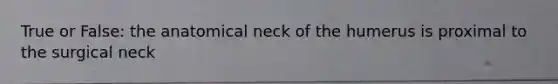 True or False: the anatomical neck of the humerus is proximal to the surgical neck