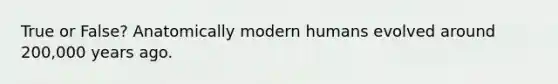 True or False? Anatomically modern humans evolved around 200,000 years ago.