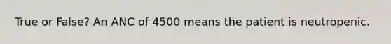 True or False? An ANC of 4500 means the patient is neutropenic.