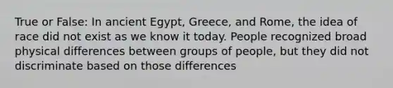 True or False: In ancient Egypt, Greece, and Rome, the idea of race did not exist as we know it today. People recognized broad physical differences between groups of people, but they did not discriminate based on those differences