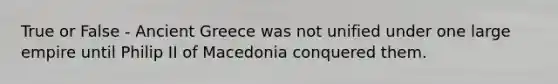 True or False - Ancient Greece was not unified under one large empire until Philip II of Macedonia conquered them.